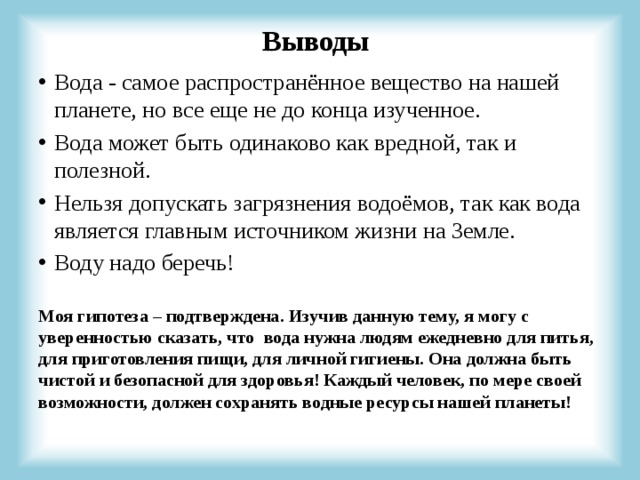 Выводы Вода - самое распространённое вещество на нашей планете, но все еще не до конца изученное. Вода может быть одинаково как вредной, так и полезной. Нельзя допускать загрязнения водоёмов, так как вода является главным источником жизни на Земле. Воду надо беречь! Моя гипотеза – подтверждена. Изучив данную тему, я могу с уверенностью сказать, что вода нужна людям ежедневно для питья, для приготовления пищи, для личной гигиены. Она должна быть чистой и безопасной для здоровья! Каждый человек, по мере своей возможности, должен сохранять водные ресурсы нашей планеты! 