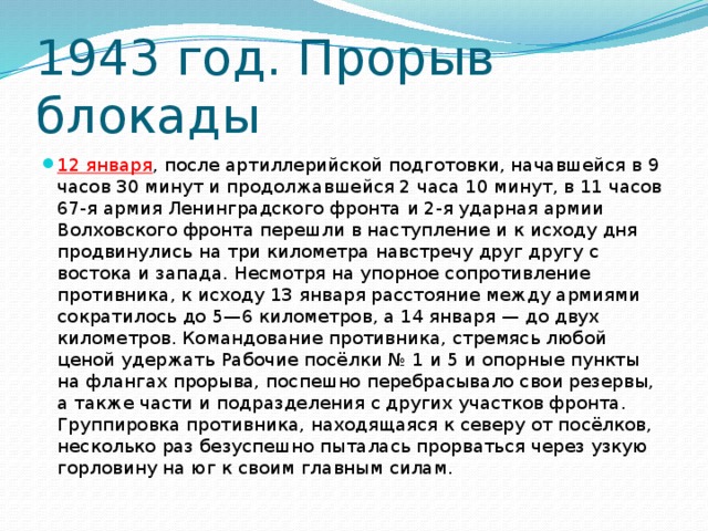 1943 год. Прорыв блокады 12 января , после артиллерийской подготовки, начавшейся в 9 часов 30 минут и продолжавшейся 2 часа 10 минут, в 11 часов 67-я армия Ленинградского фронта и 2-я ударная армии Волховского фронта перешли в наступление и к исходу дня продвинулись на три километра навстречу друг другу с востока и запада. Несмотря на упорное сопротивление противника, к исходу 13 января расстояние между армиями сократилось до 5—6 километров, а 14 января — до двух километров. Командование противника, стремясь любой ценой удержать Рабочие посёлки № 1 и 5 и опорные пункты на флангах прорыва, поспешно перебрасывало свои резервы, а также части и подразделения с других участков фронта. Группировка противника, находящаяся к северу от посёлков, несколько раз безуспешно пыталась прорваться через узкую горловину на юг к своим главным силам. 