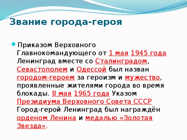 Звание города-героя   Приказом Верховного Главнокомандующего от 1 мая  1945 года  Ленинград вместе со Сталинградом , Севастополем и  Одессой  был назван городом-героем  за героизм и  мужество , проявленные жителями города во время блокады. 8 мая  1965 года  Указом Президиума Верховного Совета СССР  Город-герой Ленинград был награждён орденом Ленина  и медалью «Золотая Звезда» . 