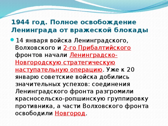 1944 год. Полное освобождение Ленинграда от вражеской блокады   14 января войска Ленинградского, Волховского и 2-го Прибалтийского  фронтов начали Ленинградско-Новгородскую стратегическую наступательную операцию . Уже к 20 январю советские войска добились значительных успехов: соединения Ленинградского фронта разгромили красносельско-ропшинскую группировку противника, а части Волховского фронта освободили Новгород . 