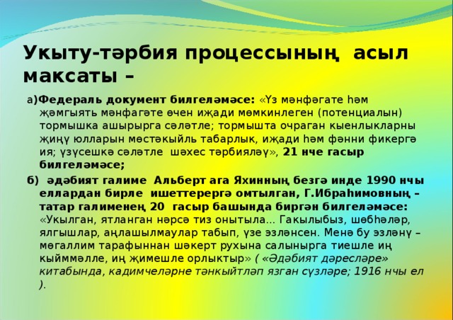 Укыту-тәрбия процессының асыл максаты – а )Федераль документ билгеләмәсе: «Үз мәнфәгате һәм җәмгыять мәнфагәте өчен иҗади мөмкинлеген (потенциалын) тормышка ашырырга сәләтле; тормышта очраган кыенлыкларны җиңү юлларын мөстәкыйль табарлык, иҗади һәм фәнни фикергә ия; үзүсешкә сәләтле шәхес тәрбияләү», 21 нче гасыр билгеләмәсе; б) әдәбият галиме Альберт ага Яхинның безгә инде 1990 нчы еллардан бирле ишеттерергә омтылган, Г.Ибраһимовның – татар галименең 20 гасыр башында биргән билгеләмәсе: «Укылган, ятланган нәрсә тиз онытыла... Гакылыбыз, шөбһәләр, ялгышлар, аңлашылмаулар табып, үзе эзләнсен. Менә бу эзләнү – мөгаллим тарафыннан шәкерт рухына салынырга тиешле иң кыйммәлле, иң җимешле орлыктыр» ( «Әдәбият дәресләре» китабында, кадимчеләрне тәнкыйтләп язган сүзләре; 1916 нчы ел ).  