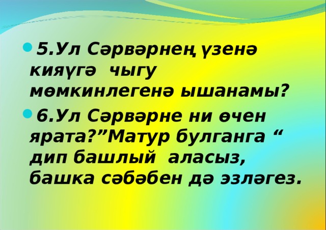 5.Ул Сәрвәрнең үзенә кияүгә чыгу мөмкинлегенә ышанамы? 6.Ул Сәрвәрне ни өчен ярата?”Матур булганга “ дип башлый аласыз, башка сәбәбен дә эзләгез.  
