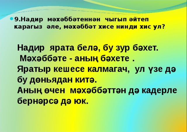 9.Надир мәхәббәтеннән чыгып әйтеп карагыз әле, мәхәббәт хисе нинди хис ул?  Надир ярата белә, бу зур бәхет.  Мәхәббәте - аның бәхете . Яратыр кешесе калмагач, ул үзе дә бу дөн ь ядан китә. Аның өчен мәхәббәттән дә кадерле бернәрсә дә юк. 