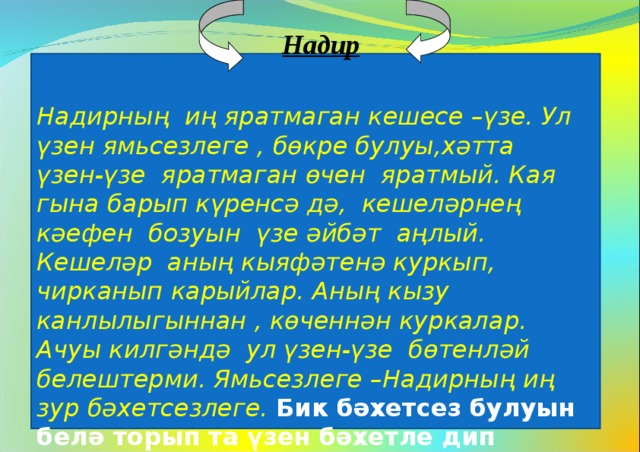  Надир   Надирның иң яратмаган кешесе –үзе. Ул үзен ямьсезлеге , бөкре булуы,хәтта үзен-үзе яратмаган өчен яратмый. Кая гына барып күренсә дә, кешеләрнең кәефен бозуын үзе әйбәт аңлый. Кешеләр аның кыяфәтенә куркып, чирканып карыйлар. Аның кызу канлылыгыннан , көченнән куркалар. Ачуы килгәндә ул үзен-үзе бөтенләй белештерми. Ямьсезлеге –Надирның иң зур бәхетсезлеге. Бик бәхетсез булуын белә торып та үзен бәхетле дип санавы-Надирның эчке каршылыгы.  