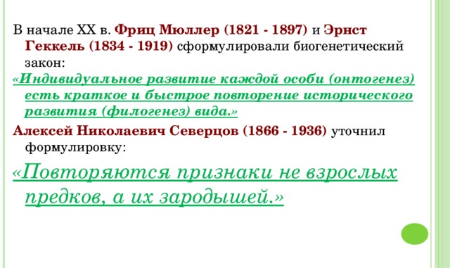 В начале ХХ в. Фриц Мюллер (1821 - 1897) и Эрнст Геккель (1834 - 1919) сформулировали биогенетический закон: «Индивидуальное развитие каждой особи (онтогенез) есть краткое и быстрое повторение исторического развития (филогенез) вида.» Алексей Николаевич Северцов (1866 - 1936) уточнил формулировку: «Повторяются признаки не взрослых предков, а их зародышей.»  