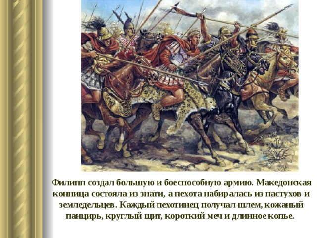 Филипп создал большую и боеспособную армию. Македонская конница состояла из знати, а пехота набиралась из пастухов и земледельцев. Каждый пехотинец получал шлем, кожаный панцирь, круглый щит, короткий меч и длинное копье.