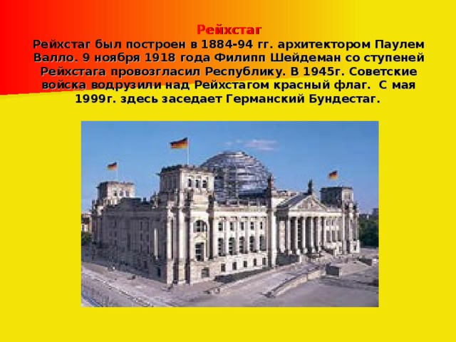 Рейхстаг  Рейхстаг был построен в 1884-94 гг. архитектором Паулем Валло. 9 ноября 1918 года Филипп Шейдеман со ступеней Рейхстага провозгласил Республику. В 1945г. Советские войска водрузили над Рейхстагом красный флаг. С мая 1999г. здесь заседает Германский Бундестаг.  