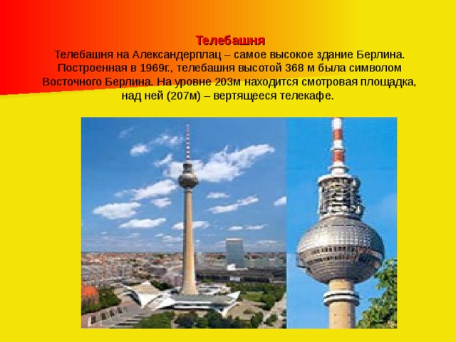 Телебашня Телебашня на Александерплац – самое высокое здание Берлина. Построенная в 1969г., телебашня высотой 368 м была символом Восточного Берлина. На уровне 203м находится смотровая площадка, над ней (207м) – вертящееся телекафе. 