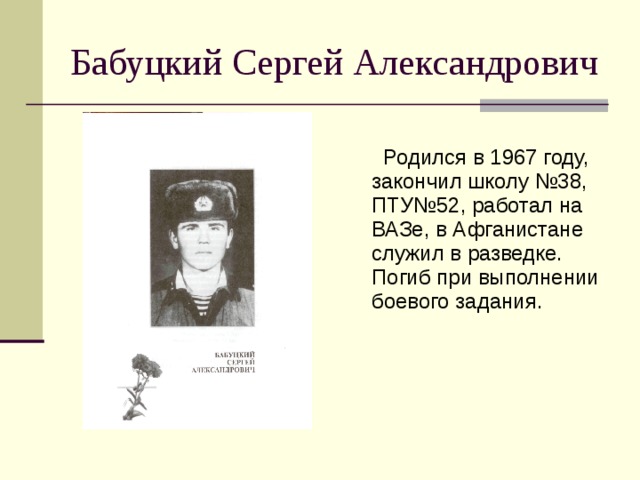 Бабуцкий Сергей Александрович  Родился в 1967 году, закончил школу №38, ПТУ№52, работал на ВАЗе, в Афганистане служил в разведке. Погиб при выполнении боевого задания. 