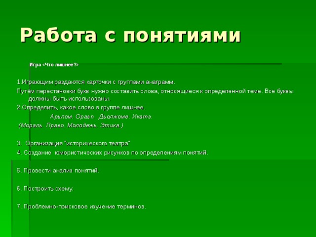 Работа с понятиями   Игра «Что лишнее?» 1.Играющим раздаются карточки с группами анаграмм. Путём перестановки букв нужно составить слова, относящиеся к определенной теме. Все буквы должны быть использованы. 2.Определить, какое слово в группе лишнее.     Арьлом. Оравп.  Дьолжоме. Икатэ.   (Мораль. Право. Молодежь. Этика.) 3. Организация “исторического театра”  4. Создание  юмористических рисунков по определениям понятий.     5. Провести анализ понятий. 6. Построить схему.      7. Проблемно-поисковое изучение терминов. 