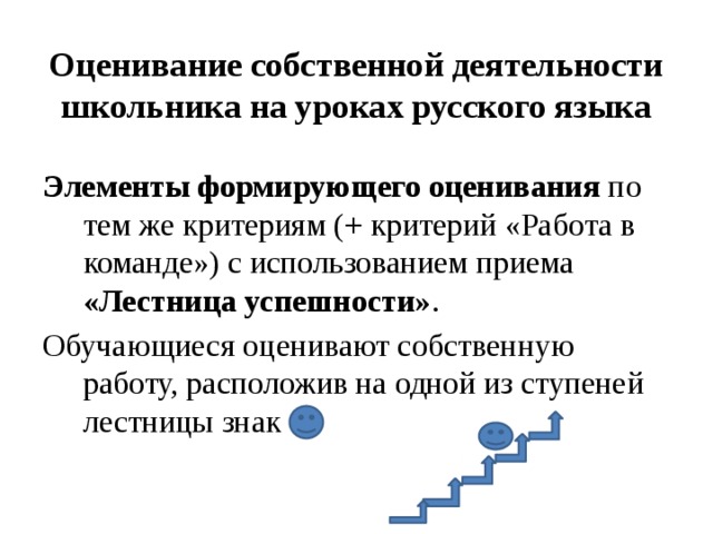 Оценивание собственной деятельности школьника на уроках русского языка Элементы формирующего оценивания по тем же критериям (+ критерий «Работа в команде») с использованием приема «Лестница успешности» . Обучающиеся оценивают собственную работу, расположив на одной из ступеней лестницы знак 