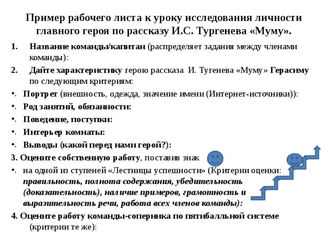 Пример рабочего листа к уроку исследования личности главного героя по рассказу И.С. Тургенева «Муму». Название команды/капитан (распределяет задания между членами команды): Дайте характеристику герою рассказа И. Тугенева «Муму» Герасиму по следующим критериям: Портрет (внешность, одежда, значение имени (Интернет-источники)): Род занятий, обязанности: Поведение, поступки: Интерьер комнаты: Выводы (какой перед нами герой?): 3. Оцените собственную работу , поставив знак на одной из ступеней «Лестницы успешности» (Критерии оценки: правильность, полнота содержания, убедительность (доказательность), наличие примеров, грамотность и выразительность речи, работа всех членов команды): 4. Оцените работу команды-соперника по пятибалльной системе (критерии те же): 