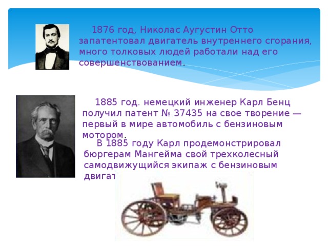 1876 год, Николас Аугустин Отто запатентовал двигатель внутреннего сгорания, много толковых людей работали над его совершенствованием . 1885 год. немецкий инженер Карл Бенц получил патент № 37435 на свое творение — первый в мире автомобиль с бензиновым мотором . В 1885 году Карл продемонстрировал бюргерам Мангейма свой трехколесный самодвижущийся экипаж с бензиновым двигателем. 