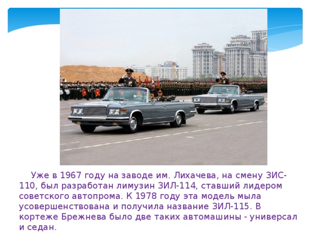 Уже в 1967 году на заводе им. Лихачева, на смену ЗИС-110, был разработан лимузин ЗИЛ-114, ставший лидером советского автопрома. К 1978 году эта модель мыла усовершенствована и получила название ЗИЛ-115. В кортеже Брежнева было две таких автомашины - универсал и седан. 