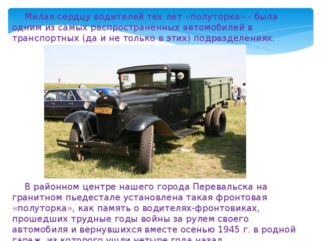 Милая сердцу водителей тех лет «полуторка» - была одним из самых распространенных автомобилей в транспортных (да и не только в этих) подразделениях. В районном центре нашего города Перевальска на гранитном пьедестале установлена такая фронтовая «полуторка», как память о водителях-фронтовиках, прошедших трудные годы войны за рулем своего автомобиля и вернувшихся вместе осенью 1945 г. в родной гараж, из которого ушли четыре года назад. 