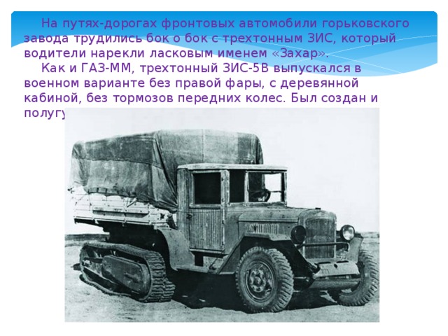 На путях-дорогах фронтовых автомобили горьковского завода трудились бок о бок с трехтонным ЗИС, который водители нарекли ласковым именем «Захар». Как и ГАЗ-ММ, трехтонный ЗИС-5В выпускался в военном варианте без правой фары, с деревянной кабиной, без тормозов передних колес. Был создан и полугусеничный ЗИС-42. 