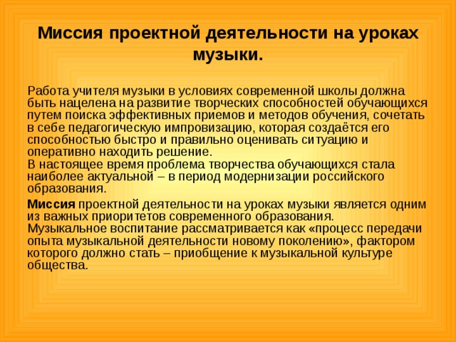 Миссия проектной деятельности на уроках музыки. Работа учителя музыки в условиях современной школы должна быть нацелена на развитие творческих способностей обучающихся путем поиска эффективных приемов и методов обучения, сочетать в себе педагогическую импровизацию, которая создаётся его способностью быстро и правильно оценивать ситуацию и оперативно находить решение.   В настоящее время проблема творчества обучающихся стала наиболее актуальной – в период модернизации российского образования. Миссия проектной деятельности на уроках музыки является одним из важных приоритетов современного образования. Музыкальное воспитание рассматривается как «процесс передачи опыта музыкальной деятельности новому поколению», фактором которого должно стать – приобщение к музыкальной культуре общества. 