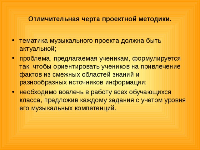 Отличительная черта проектной методики. тематика музыкального проекта должна быть актуальной; проблема, предлагаемая ученикам, формулируется так, чтобы ориентировать учеников на привлечение фактов из смежных областей знаний и разнообразных источников информации; необходимо вовлечь в работу всех обучающихся класса, предложив каждому задания с учетом уровня его музыкальных компетенций.  