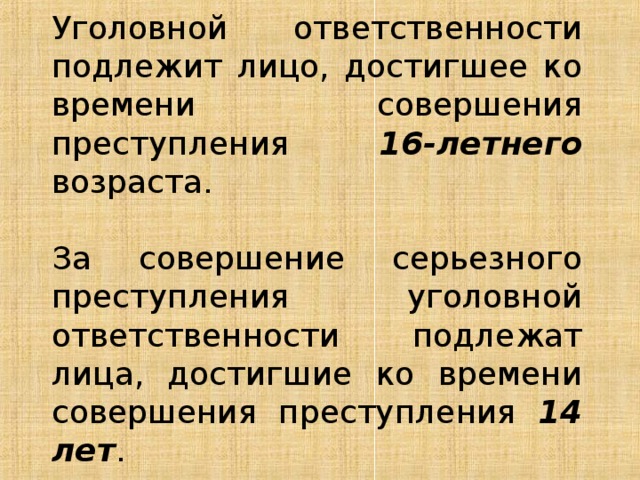 Уголовной ответственности подлежит лицо, достигшее ко времени совершения преступления 16-летнего возраста.   За совершение серьезного преступления уголовной ответственности подлежат лица, достигшие ко времени совершения преступления 14 лет . 
