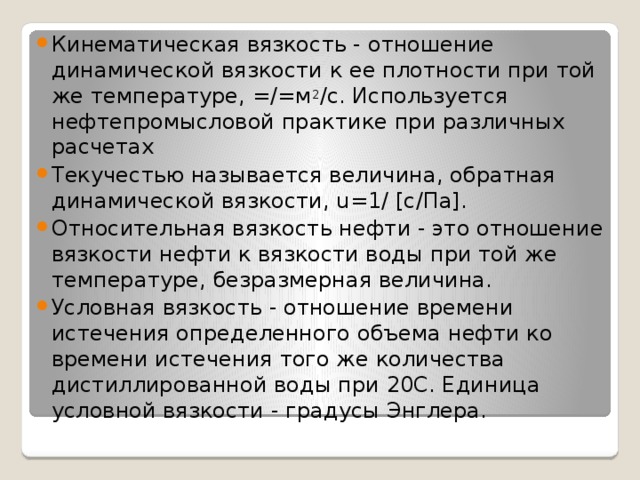 Кинематическая вязкость - отношение динамической вязкости к ее плотности при той же температуре, =/=м 2 /с. Используется нефтепромысловой практике при различных расчетах Текучестью называется величина, обратная динамической вязкости, u=1/ [c/Па]. Относительная вязкость нефти - это отношение вязкости нефти к вязкости воды при той же температуре, безразмерная величина. Условная вязкость - отношение времени истечения определенного объема нефти ко времени истечения того же количества дистиллированной воды при 20С. Единица условной вязкости - градусы Энглера. 