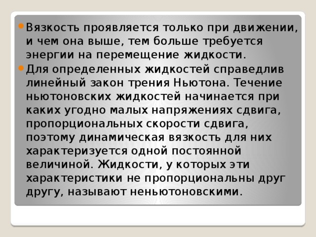 Вязкость проявляется только при движении, и чем она выше, тем больше требуется энергии на перемещение жидкости. Для определенных жидкостей справедлив линейный закон трения Ньютона. Течение ньютоновских жидкостей начинается при каких угодно малых напряжениях сдвига, пропорциональных скорости сдвига, поэтому динамическая вязкость для них характеризуется одной постоянной величиной. Жидкости, у которых эти характеристики не пропорциональны друг другу, называют неньютоновскими. 