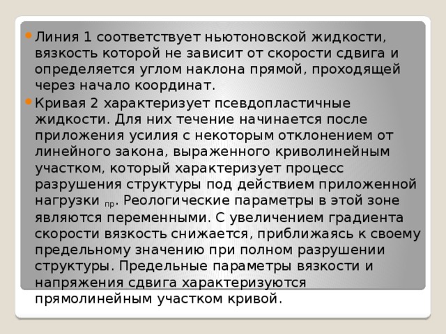 Линия 1 соответствует ньютоновской жидкости, вязкость которой не зависит от скорости сдвига и определяется углом наклона прямой, проходящей через начало координат. Кривая 2 характеризует псевдопластичные жидкости. Для них течение начинается после приложения усилия с некоторым отклонением от линейного закона, выраженного криволинейным участком, который характеризует процесс разрушения структуры под действием приложенной нагрузки  пр . Реологические параметры в этой зоне являются переменными. С увеличением градиента скорости вязкость снижается, приближаясь к своему предельному значению при полном разрушении структуры. Предельные параметры вязкости и напряжения сдвига характеризуются прямолинейным участком кривой. 