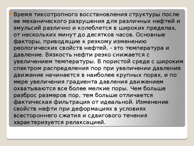 Время тиксотропного восстановления структуры после ее механического разрушения для различных нефтей и эмульсий различно и колеблется в широких пределах, от нескольких минут до десятков часов. Основные факторы, приводящие к резкому изменению реологических свойств нефтей, - это температура и давление. Вязкость нефти резко снижается с увеличением температуры. В пористой среде с широким спектром распределения пор при увеличении давления движение начинается в наиболее крупных порах, и по мере увеличения градиента давления движением охватываются все более мелкие поры. Чем больше разброс размеров пор, тем больше отличается фактическая фильтрация от идеальной. Изменение свойств нефти при деформациях в условиях всестороннего сжатия и сдвигового течения характеризуется релаксацией. 