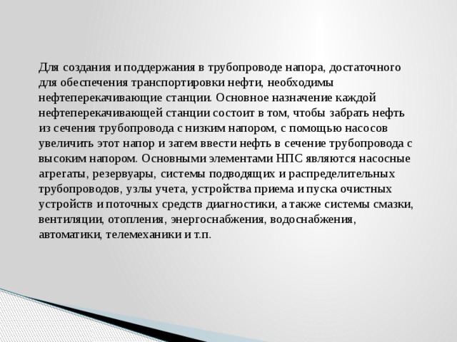 Для создания и поддержания в трубопроводе напора, достаточного для обеспечения транспортировки нефти, необходимы нефтеперекачивающие станции. Основное назначение каждой нефтеперекачивающей станции состоит в том, чтобы забрать нефть из сечения трубопровода с низким напором, с помощью насосов увеличить этот напор и затем ввести нефть в сечение трубопровода с высоким напором. Основными элементами НПС являются насосные агрегаты, резервуары, системы подводящих и распределительных трубопроводов, узлы учета, устройства приема и пуска очистных устройств и поточных средств диагностики, а также системы смазки, вентиляции, отопления, энергоснабжения, водоснабжения, автоматики, телемеханики и т.п. 
