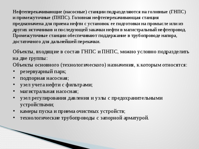 Нефтеперекачивающие (насосные) станции подразделяются на головные (ГНПС) и промежуточные (ПНПС). Головная нефтеперекачивающая станция предназначена для приема нефти с установок ее подготовки на промысле или из других источников и последующей закачки нефти в магистральный нефтепровод. Промежуточные станции обеспечивают поддержание в трубопроводе напора, достаточного для дальнейшей перекачки. Объекты, входящие в состав ГНПС и ПНПС, можно условно подразделить на две группы: Объекты основного (технологического) назначения, к которым относятся: резервуарный парк; подпорная насосная; узел учета нефти с фильтрами; магистральная насосная; узел регулирования давления и узлы с предохранительными устройствами; камеры пуска и приема очистных устройств; технологические трубопроводы с запорной арматурой. 