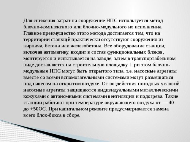 Для снижения затрат на сооружение НПС используется метод блочно-комплектного или блочно-модульного их исполнения. Главное преимущество этого метода достигается тем, что на территории станхщй практически отсутствуют сооружения из кирпича, бетона или железобетона. Все оборудование станции, включая автоматику, входит в состав функциональных блоков, монтируется и испытывается на заводе, затем в транспортабельном виде доставляется на строительную площадку. При этом блочно-модульные НПС могут быть открытого типа, т.е. насосные агрегаты вместе со всеми вспомогательными системами могут размещаться под навесом на открытом воздухе. От воздействия погодных условий насосные агрегаты защищаются индивидуальными металлическими кожухами с автономными системами вентиляции и подогрева. Такие станции работают при температуре окружающего воздуха от — 40 до +50OС. При капитальном ремонте предусматривается замена всего блок-бокса в сборе. 