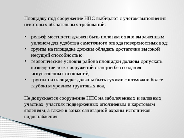 Площадку под сооружение НПС выбирают с учетом выполнения некоторых обязательных требований: рельеф местности должен быть пологим с явно выраженным уклоном для удобства самотечного отвода поверхностных вод; грунты на площадке должны обладать достаточно высокой несущей способностью; геологические условия района площадки должны допускать возведение всех сооружений станции без создания искусственных оснований; грунты на площадке должны быть сухими с возможно более глубоким уровнем грунтовых вод. Не допускается сооружение НПС на заболоченных и заливных участках, участках подверженных оползневым и карстовым явлениям, а также в зонах санитарной охраны источников водоснабжения. 