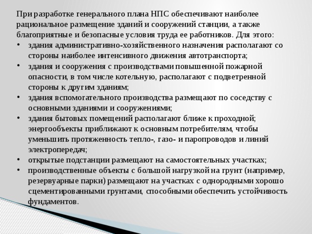 При разработке генерального плана НПС обеспечивают наиболее рациональное размещение зданий и сооружений станции, а также благоприятные и безопасные  условия труда ее работников. Для этого: здания административно-хозяйственного назначения располагают со стороны наиболее интенсивного движения автотранспорта; здания и сооружения с производствами повышенной пожарной опасности, в том числе котельную, располагают с подветренной стороны к другим зданиям; здания вспомогательного производства размещают по соседству с основными зданиями и сооружениями; здания бытовых помещений располагают ближе к проходной; энергообъекты приближают к основным потребителям, чтобы уменьшить протяженность тепло-, газо- и паропроводов и линий электропередач; открытые подстанции размещают на самостоятельных участках; производственные объекты с большой нагрузкой на грунт (например, резервуарные парки) размещают на участках с однородными хорошо сцементированными грунтами, способными обеспечить устойчивость фундаментов. 