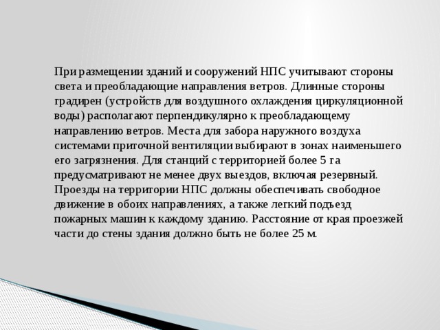 При размещении зданий и сооружений НПС учитывают стороны света и преобладающие направления ветров. Длинные стороны градирен (устройств для воздушного охлаждения циркуляционной воды) располагают перпендикулярно к преобладающему направлению ветров. Места для забора наружного воздуха системами приточной вентиляции выбирают в зонах наименьшего его загрязнения. Для станций с территорией более 5 га предусматривают не менее двух выездов, включая резервный. Проезды на территории НПС должны обеспечивать свободное движение в обоих направлениях, а также легкий подъезд пожарных машин к каждому зданию. Расстояние от края проезжей части до стены здания должно быть не более 25 м. 