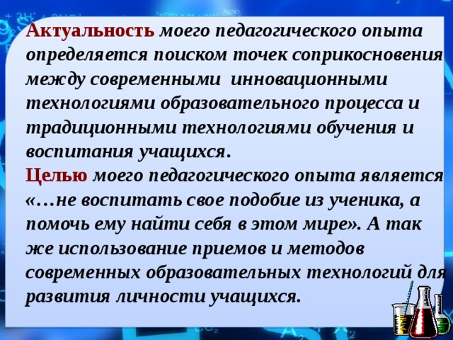 Актуальность  моего педагогического опыта определяется поиском точек соприкосновения между современными инновационными технологиями образовательного процесса и традиционными технологиями обучения и воспитания учащихся . Целью  моего педагогического опыта является «…не воспитать свое подобие из ученика, а помочь ему найти себя в этом мире». А так же использование приемов и методов современных образовательных технологий для развития личности учащихся.