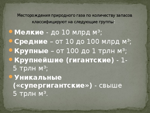 Месторождения природного газа по количеству запасов классифицируют на следующие группы :   Мелкие - до 10 млрд м³; Средние – от 10 до 100 млрд м³; Крупные – от 100 до 1 трлн м³; Крупнейшие (гигантские) - 1-5 трлн м³; Уникальные («супергигантские») - свыше 5 трлн м³. 