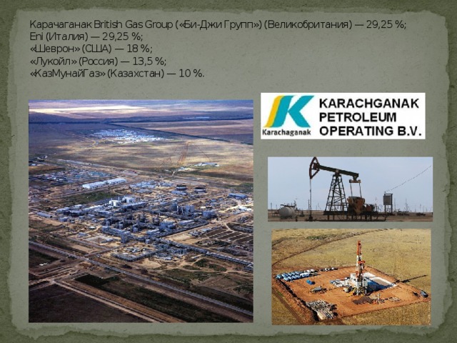 Карачаганак British Gas Group («Би-Джи Групп») (Великобритания) — 29,25 %;  Eni (Италия) — 29,25 %;  «Шеврон» (США) — 18 %;  «Лукойл» (Россия) — 13,5 %;  «КазМунайГаз» (Казахстан) — 10 %.   