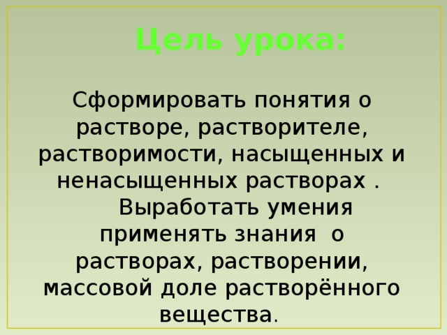 Цель урока: Сформировать понятия о растворе, растворителе, растворимости, насыщенных и ненасыщенных растворах .  Выработать умения применять знания о растворах, растворении, массовой доле растворённого вещества .