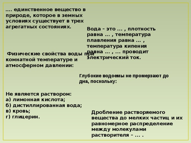 … . единственное вещество в природе, которое в земных условиях существует в трех агрегатных состояниях . Вода – это ... , плотность равна ... , температура плавления равна ... , температура кипения равна ... , ... проводит электрический ток .  Физические свойства воды при комнатной температуре и атмосферном давлении: Глубокие водоемы не промерзают до дна, поскольку: Не является раствором: а) лимонная кислота; б) дистиллированная вода; в) кровь; г) глицерин. Дробление растворяемого вещества до мелких частиц и их равномерное распределение между молекулами растворителя – ... .