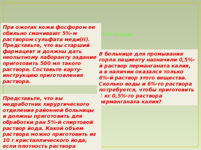 При ожогах кожи фосфором ее обильно смачивают 5%-м раствором сульфата меди(II). Представьте, что вы старший фармацевт и должны дать неопытному лаборанту задание приготовить 500 мл такого раствора. Составьте карту-инструкцию приготовления раствора.  СИТУАЦИОННЫЕ Задачи    В больнице для промывания горла пациенту назначили 0,5%-й раствор перманганата калия, а в наличии оказался только 6%-й раствор этого вещества. Сколько воды и 6%-го раствора потребуется, чтобы приготовить 1 кг 0,5%-го раствора перманганата калия? Представьте, что вы медработник хирургического отделения районной больницы и должны приготовить для обработки ран 5%-й спиртовой раствор йода. Какой объем раствора можно приготовить из 10 г кристаллического йода, если плотность раствора должна быть 0,950 г/мл.