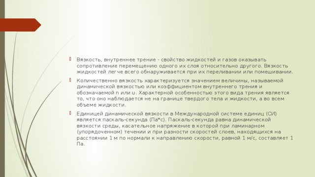 Вязкость, внутреннее трение - свойство жидкостей и газов оказывать сопротивление перемещению одного их слоя относительно другого. Вязкость жидкостей легче всего обнаруживается при их переливании или помешивании. Количественно вязкость характеризуется значением величины, называемой динамической вязкостью или коэффициентом внутреннего трения и обозначаемой n или u. Характерной особенностью этого вида трения является то, что оно наблюдается не на границе твердого тела и жидкости, а во всем объеме жидкости. Единицей динамической вязкости в Международной системе единиц (СИ) является паскаль-секунда (Па*с). Паскаль-секунда равна динамической вязкости среды, касательное напряжение в которой при ламинарном (упорядоченном) течении и при разности скоростей слоев, находящихся на расстоянии 1 м по нормали к направлению скорости, равной 1 м/с, составляет 1 Па. 