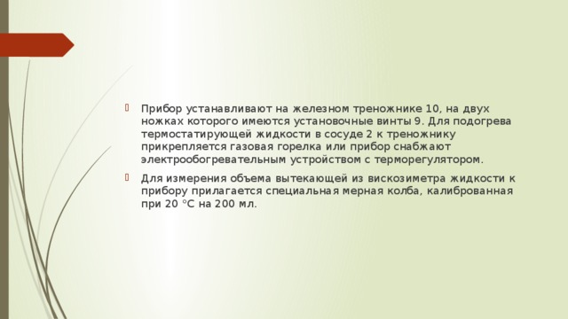 Прибор устанавливают на железном треножнике 10, на двух ножках которого имеются установочные винты 9. Для подогрева термостатирующей жидкости в сосуде 2 к треножнику прикрепляется газовая горелка или прибор снабжают электрообогревательным устройством с терморегулятором. Для измерения объема вытекающей из вискозиметра жидкости к прибору прилагается специальная мерная колба, калиброванная при 20 °С на 200 мл. 