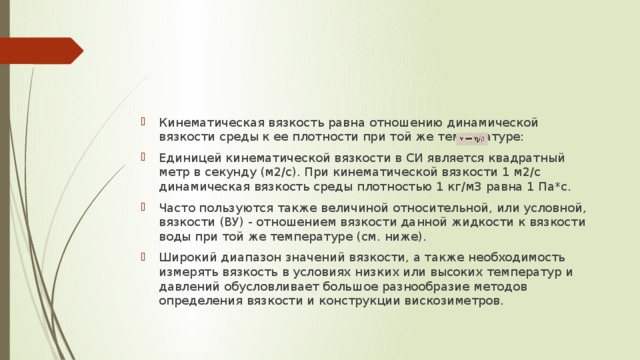 Кинематическая вязкость равна отношению динамической вязкости среды к ее плотности при той же температуре: Единицей кинематической вязкости в СИ является квадратный метр в секунду (м2/с). При кинематической вязкости 1 м2/с динамическая вязкость среды плотностью 1 кг/м3 равна 1 Па*с. Часто пользуются также величиной относительной, или условной, вязкости (ВУ) - отношением вязкости данной жидкости к вязкости воды при той же температуре (см. ниже). Широкий диапазон значений вязкости, а также необходимость измерять вязкость в условиях низких или высоких температур и давлений обусловливает большое разнообразие методов определения вязкости и конструкции вискозиметров. 