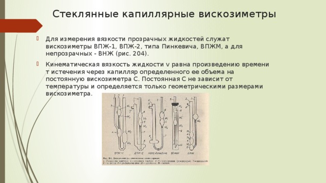 Стеклянные капиллярные вискозиметры   Для измерения вязкости прозрачных жидкостей служат вискозиметры ВПЖ-1, ВПЖ-2, типа Пинкевича, ВПЖМ, а для непрозрачных - ВНЖ (рис. 204). Кинематическая вязкость жидкости v равна произведению времени т истечения через капилляр определенного ее объема на постоянную вискозиметра C. Постоянная C не зависит от температуры и определяется только геометрическими размерами вискозиметра. 