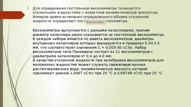 Для определения постоянной вискозиметра пользуются эталонными жидкостями с известной кинематической вязкостью. Измеряя время истечения определенного объема эталонной жидкости определяют постоянную вискозиметра: Вискозиметры выпускаются с разными капиллярами, причем диаметр капилляра резко сказывается на постоянной вискозиметра. В каждом наборе имеется по девять вискозиметров, диаметры внутренних капилляров которых варьируются в пределах 0,34-5,5 мм, что соответствует значениям С = 0,003-30 сСт/с. Набор вискозиметров типа Пинкевича состоит из 11 вискозиметров с диаметрами капилляров от 0,4 до 4,0 мм. В качестве эталонной жидкости при калибровке вискозиметров для маловязких жидкостей может служить свежеперегнанная дистиллированная вода, кинематическую вязкость которой принимают равной 1,0067 сСт/с при 20 °С и 0,89748 сСт/с при 25 °С. 