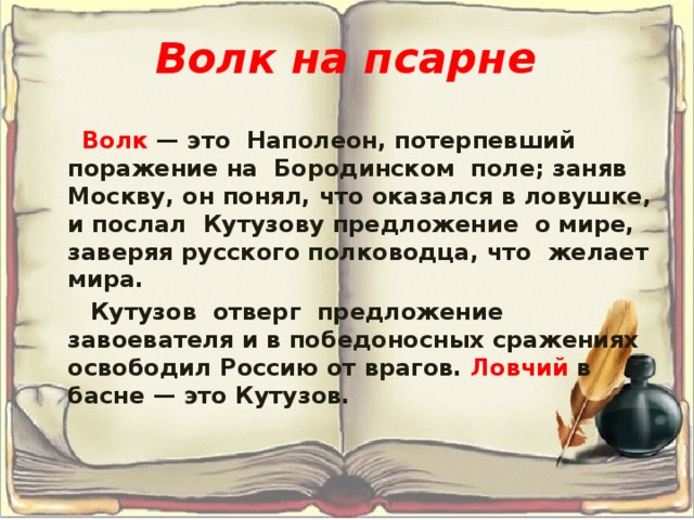 Волк на псарне   Волк — это Наполеон, потерпевший поражение на Бородинском поле; заняв Москву, он понял, что оказался в ловушке, и послал Кутузову предложение о мире, заверяя русского полководца, что желает мира.  Кутузов отверг предложение завоевателя и в победоносных сражениях освободил Россию от врагов. Ловчий в басне — это Кутузов. 