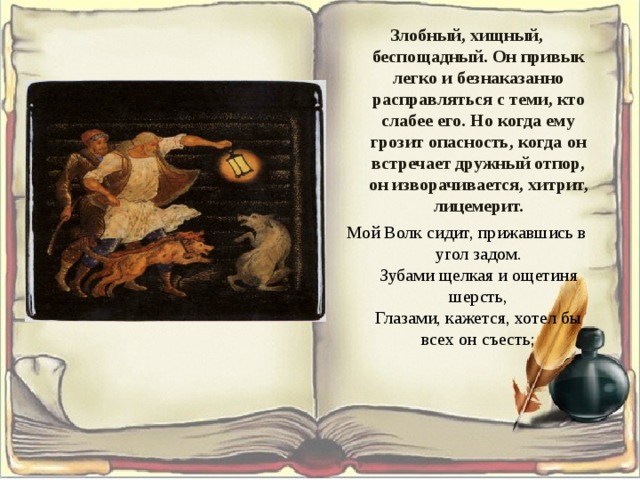 Злобный, хищный, беспощадный. Он привык легко и безнаказанно расправляться с теми, кто слабее его. Но когда ему грозит опасность, когда он встречает дружный отпор, он изворачивается, хитрит, лицемерит. Мой Волк сидит, прижавшись в угол задом.  Зубами щелкая и ощетиня шерсть,  Глазами, кажется, хотел бы всех он съесть; 