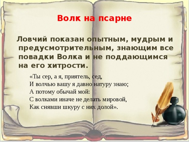Волк на псарне  Ловчий показан опытным, мудрым и предусмотрительным, знающим все повадки Волка и не поддающимся на его хитрости.  «Ты сер, а я, приятель, сед,  И волчью вашу я давно натуру знаю;  А потому обычай мой:  С волками иначе не делать мировой,  Как снявши шкуру с них долой». 