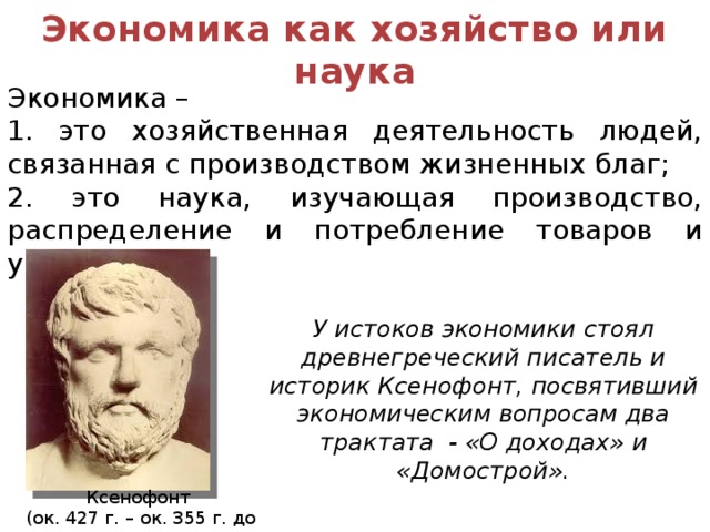 Экономика как хозяйство или наука Экономика – 1. это хозяйственная деятельность людей, связанная с производством жизненных благ; 2. это наука, изучающая производство, распределение и потребление товаров и услуг. У истоков экономики стоял древнегреческий писатель и историк Ксенофонт, посвятивший экономическим вопросам два трактата - «О доходах» и «Домострой». Ксенофонт (ок. 427 г. – ок. 355 г. до н.э.) 