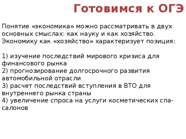 Готовимся к ОГЭ Понятие «экономика» можно рассматривать в двух основных смыслах: как науку и как хозяйство. Экономику как «хозяйство» характеризует позиция: 1) изучение последствий мирового кризиса для финансового рынка 2) прогнозирование долгосрочного развития автомобильной отрасли 3) расчет последствий вступления в ВТО для внутреннего рынка страны 4) увеличение спроса на услуги косметических спа-салонов 