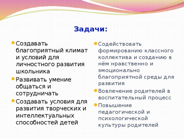  Задачи: Создавать благоприятный климат и условий для личностного развития школьника Развивать умение общаться и сотрудничать Создавать условия для развития творческих и интеллектуальных способностей детей Содействовать формированию классного коллектива и созданию в нём нравственно и эмоционально благоприятной среды для развития Вовлечение родителей в воспитательный процесс Повышение педагогической и психологической культуры родителей 